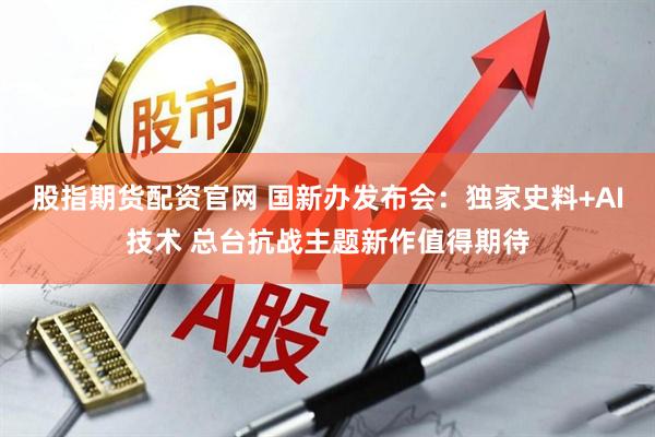 股指期货配资官网 国新办发布会：独家史料+AI技术 总台抗战主题新作值得期待