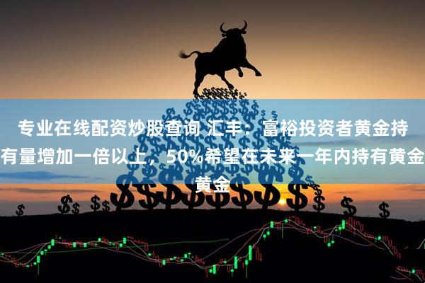 专业在线配资炒股查询 汇丰：富裕投资者黄金持有量增加一倍以上，50%希望在未来一年内持有黄金