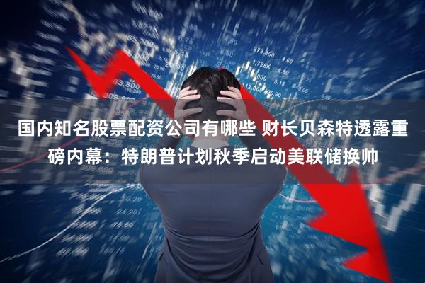 国内知名股票配资公司有哪些 财长贝森特透露重磅内幕：特朗普计划秋季启动美联储换帅