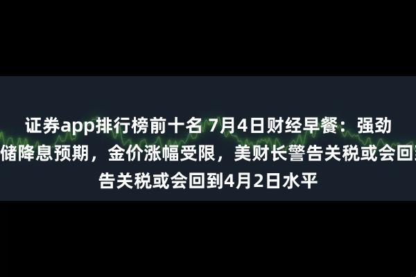 证券app排行榜前十名 7月4日财经早餐：强劲非农打压美联储降息预期，金价涨幅受限，美财长警告关税或会回到4月2日水平