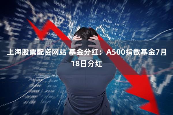 上海股票配资网站 基金分红：A500指数基金7月18日分红