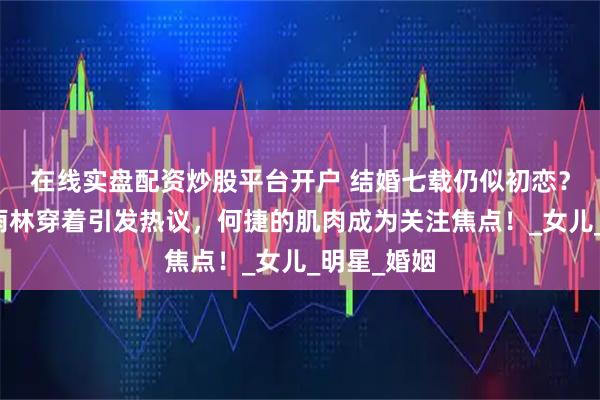 在线实盘配资炒股平台开户 结婚七载仍似初恋？张馨予的雨林穿着引发热议，何捷的肌肉成为关注焦点！_女儿_明星_婚姻