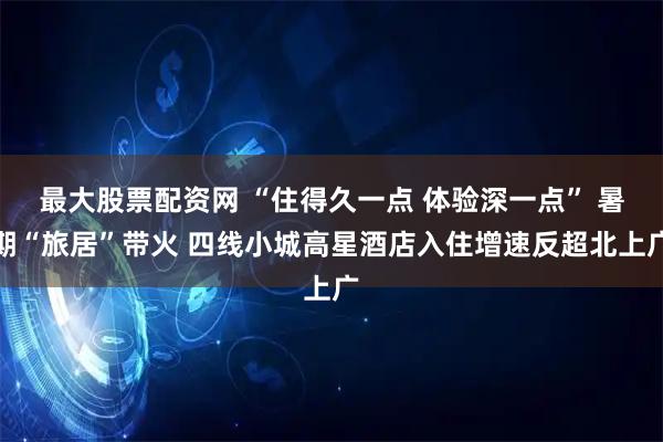 最大股票配资网 “住得久一点 体验深一点” 暑期“旅居”带火 四线小城高星酒店入住增速反超北上广