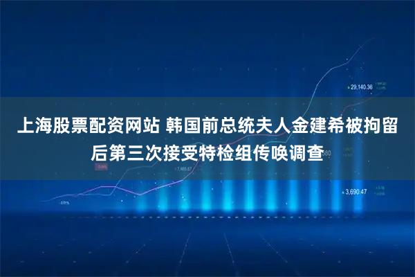 上海股票配资网站 韩国前总统夫人金建希被拘留后第三次接受特检组传唤调查