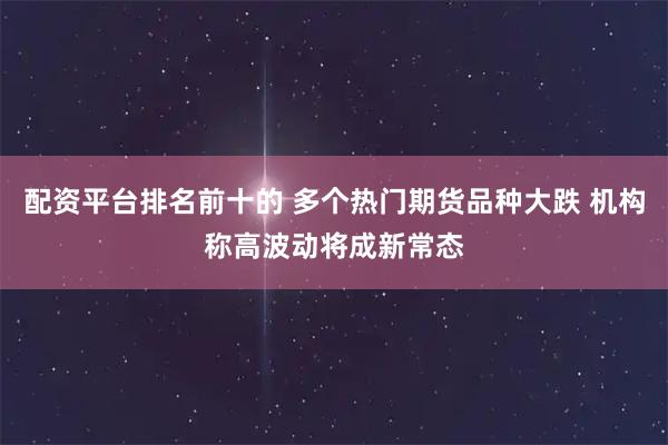配资平台排名前十的 多个热门期货品种大跌 机构称高波动将成新常态