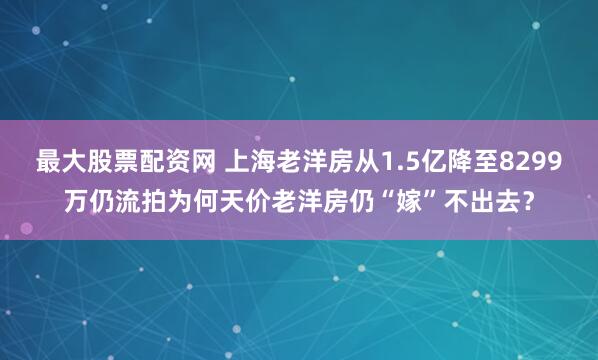 最大股票配资网 上海老洋房从1.5亿降至8299万仍流拍为何天价老洋房仍“嫁”不出去？