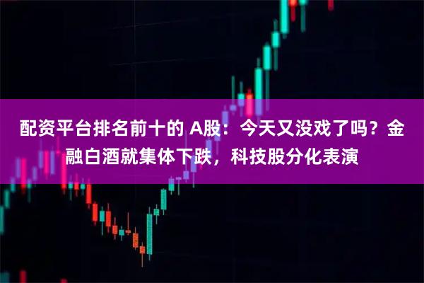 配资平台排名前十的 A股:今天又没戏了吗?金融白酒就集体下跌,科技股分化表演