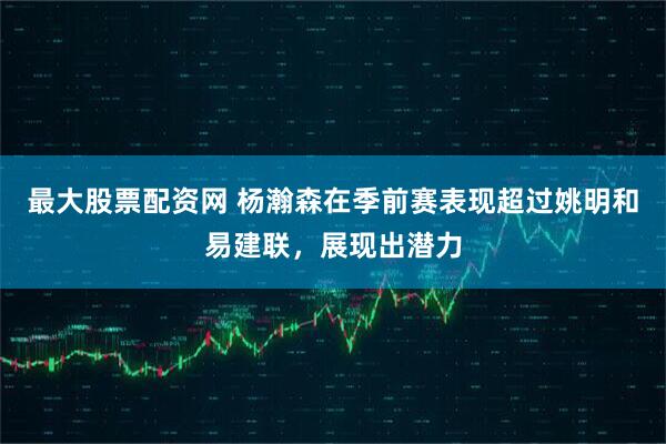 最大股票配资网 杨瀚森在季前赛表现超过姚明和易建联，展现出潜力
