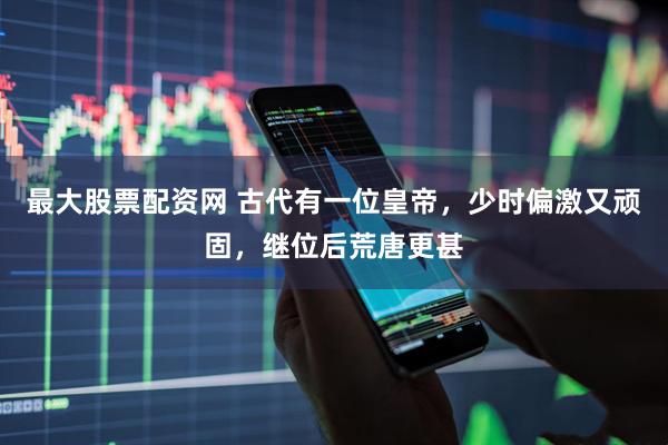 最大股票配资网 古代有一位皇帝，少时偏激又顽固，继位后荒唐更甚